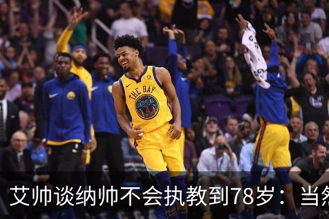 艾帅谈纳帅不会执教到78岁：当然，那么年轻就被开还拿巨额解约金